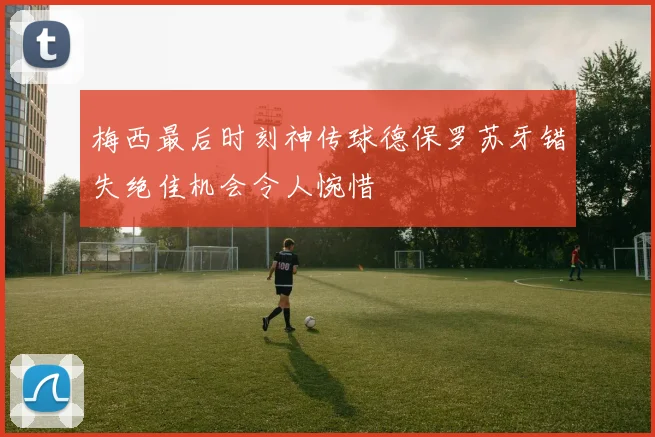 梅西最后时刻神传球德保罗苏牙错失绝佳机会令人惋惜