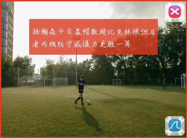 杨瀚森今日盖帽数超比克林根但后者内线防守威慑力更胜一筹