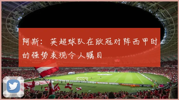 阿斯：英超球队在欧冠对阵西甲时的强势表现令人瞩目