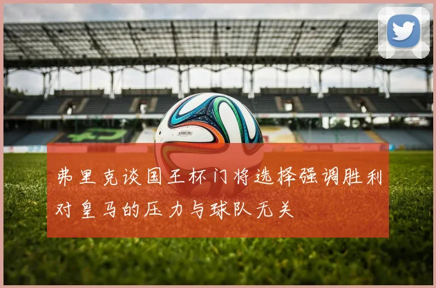 弗里克谈国王杯门将选择强调胜利对皇马的压力与球队无关