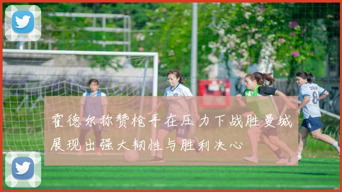 霍德尔称赞枪手在压力下战胜曼城展现出强大韧性与胜利决心