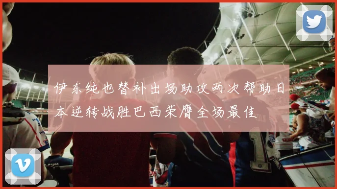 伊东纯也替补出场助攻两次帮助日本逆转战胜巴西荣膺全场最佳