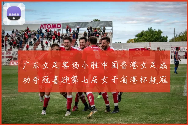 广东女足客场小胜中国香港女足成功夺冠喜迎第七届女子省港杯桂冠