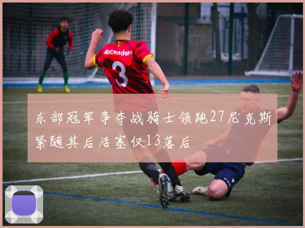 东部冠军争夺战骑士领跑27尼克斯紧随其后活塞仅13落后