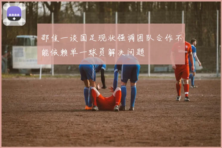 邵佳一谈国足现状强调团队合作不能依赖单一球员解决问题