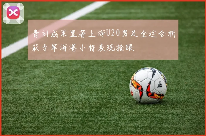 青训成果显著上海U20男足全运会斩获季军海港小将表现抢眼