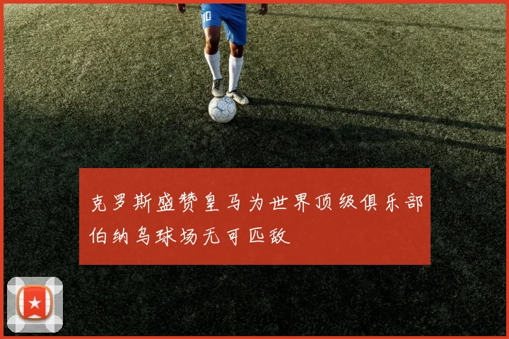 克罗斯盛赞皇马为世界顶级俱乐部伯纳乌球场无可匹敌