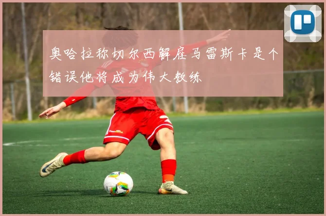 奥哈拉称切尔西解雇马雷斯卡是个错误他将成为伟大教练