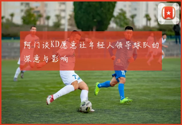 阿门谈KD愿意让年轻人领导球队的深意与影响