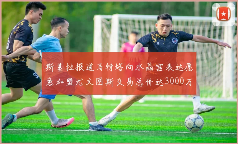 斯基拉报道马特塔向水晶宫表达愿意加盟尤文图斯交易总价达3000万欧元