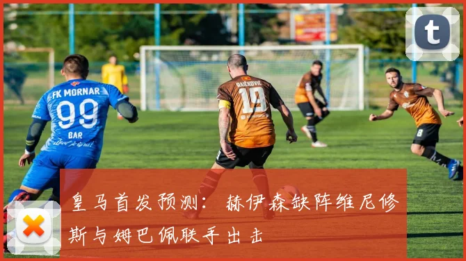 皇马首发预测：赫伊森缺阵维尼修斯与姆巴佩联手出击