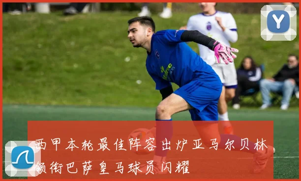 西甲本轮最佳阵容出炉亚马尔贝林领衔巴萨皇马球员闪耀