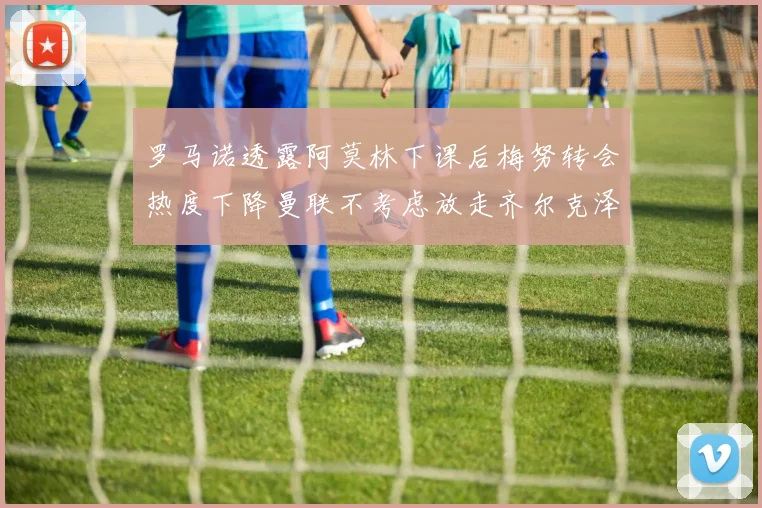 罗马诺透露阿莫林下课后梅努转会热度下降曼联不考虑放走齐尔克泽