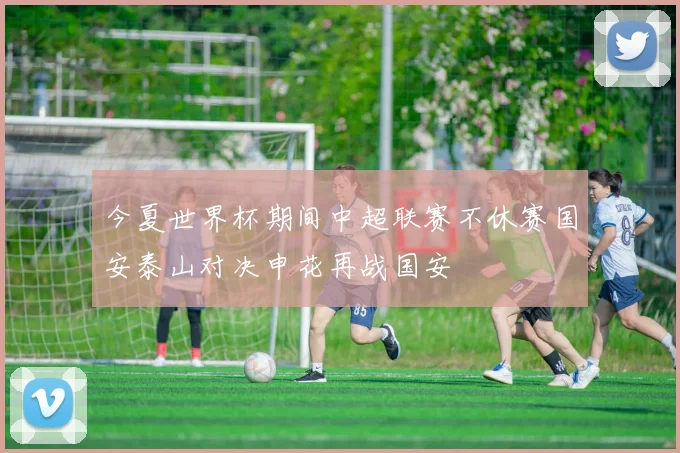 今夏世界杯期间中超联赛不休赛国安泰山对决申花再战国安