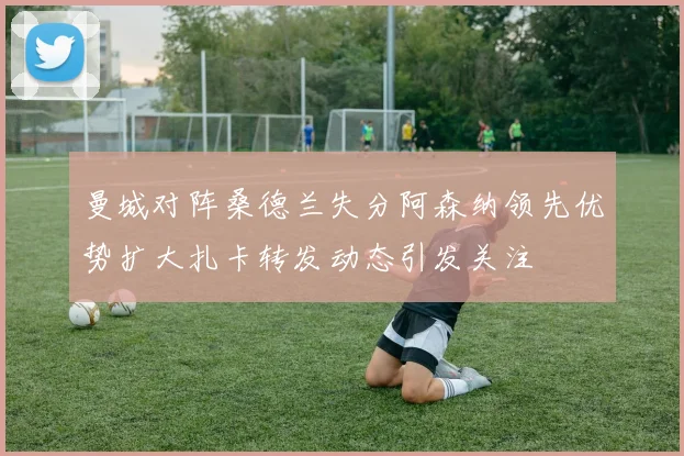 曼城对阵桑德兰失分阿森纳领先优势扩大扎卡转发动态引发关注