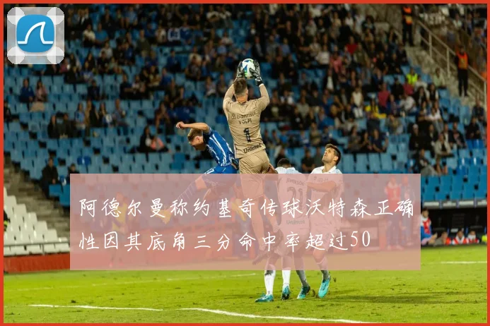 阿德尔曼称约基奇传球沃特森正确性因其底角三分命中率超过50