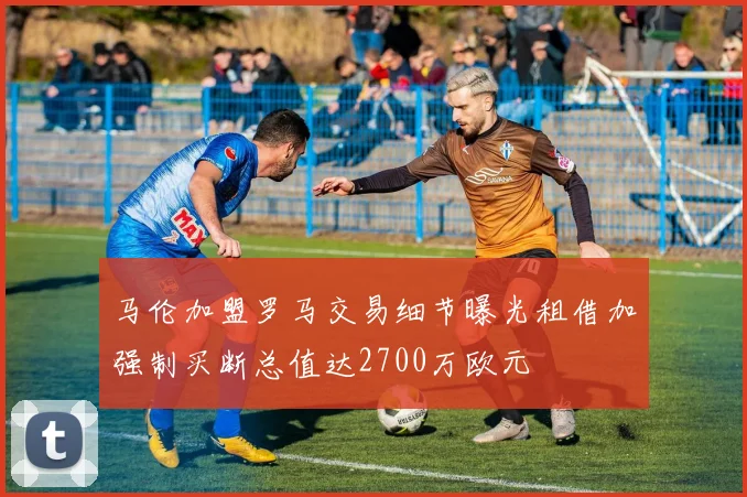 马伦加盟罗马交易细节曝光租借加强制买断总值达2700万欧元