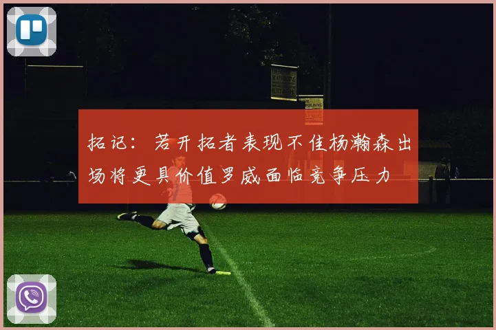 拓记：若开拓者表现不佳杨瀚森出场将更具价值罗威面临竞争压力
