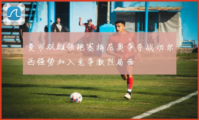 曼市双雄领跑塞梅尼奥争夺战切尔西强势加入竞争激烈局面