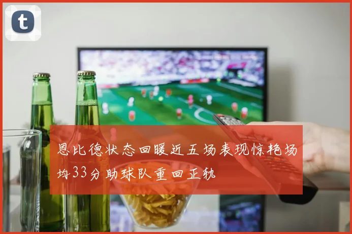 恩比德状态回暖近五场表现惊艳场均33分助球队重回正轨