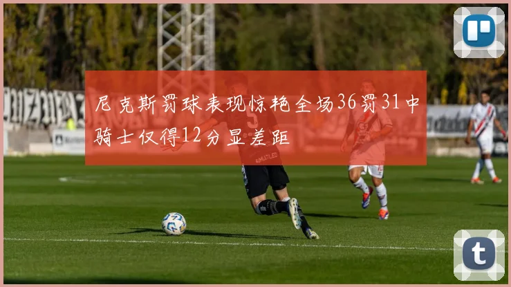 尼克斯罚球表现惊艳全场36罚31中骑士仅得12分显差距