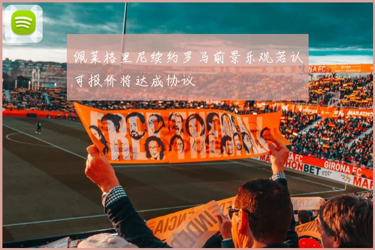 佩莱格里尼续约罗马前景乐观若认可报价将达成协议