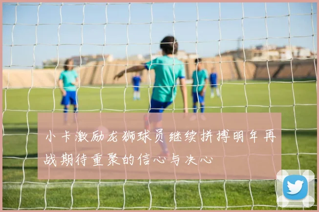 小卡激励龙狮球员继续拼搏明年再战期待重聚的信心与决心