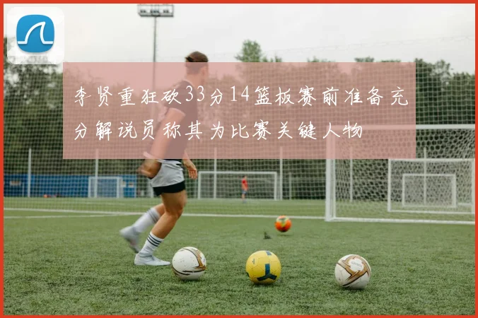 李贤重狂砍33分14篮板赛前准备充分解说员称其为比赛关键人物