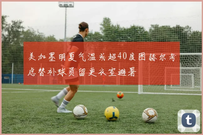 美加墨明夏气温或超40度图赫尔考虑替补球员留更衣室避暑
