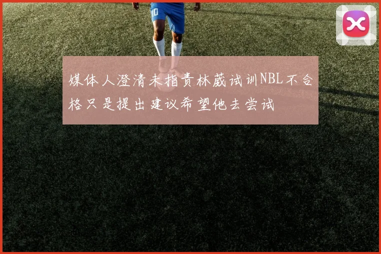 媒体人澄清未指责林葳试训NBL不合格只是提出建议希望他去尝试