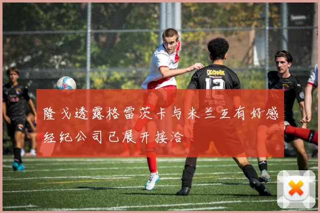 隆戈透露格雷茨卡与米兰互有好感经纪公司已展开接洽