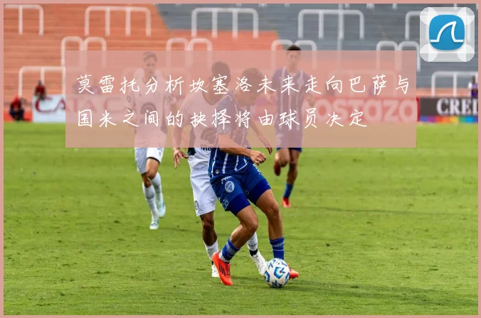 莫雷托分析坎塞洛未来走向巴萨与国米之间的抉择将由球员决定