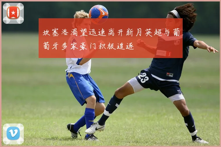 坎塞洛渴望迅速离开新月英超与葡萄牙多家豪门积极追逐