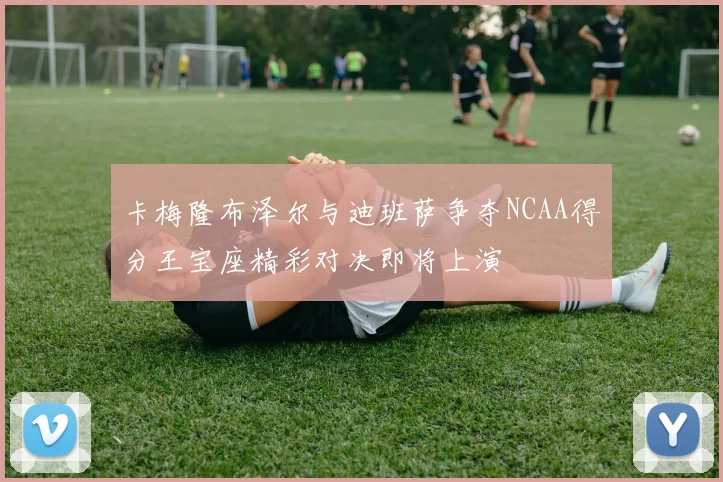 卡梅隆布泽尔与迪班萨争夺NCAA得分王宝座精彩对决即将上演