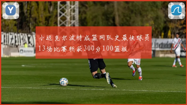 小迈克尔波特成篮网队史最快球员13场比赛斩获300分100篮板