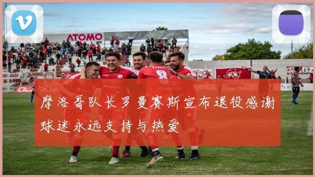 摩洛哥队长罗曼赛斯宣布退役感谢球迷永远支持与热爱