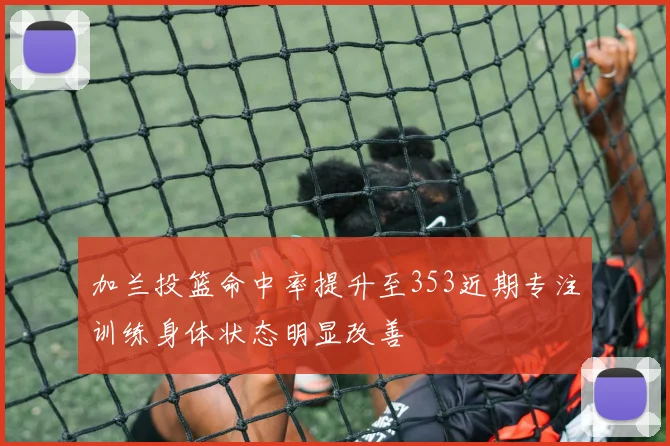 加兰投篮命中率提升至353近期专注训练身体状态明显改善