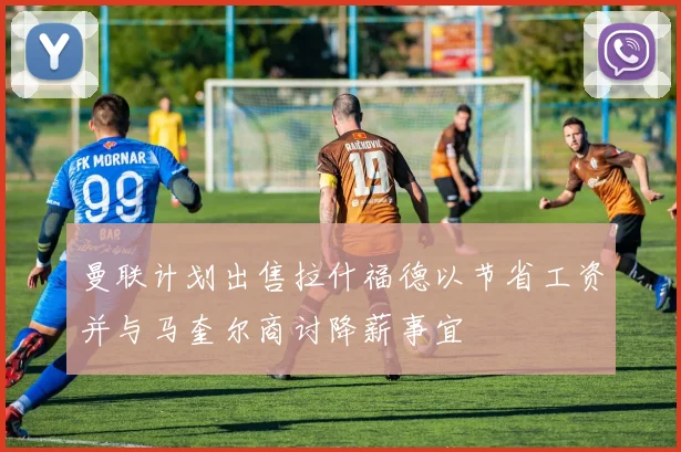 曼联计划出售拉什福德以节省工资并与马奎尔商讨降薪事宜