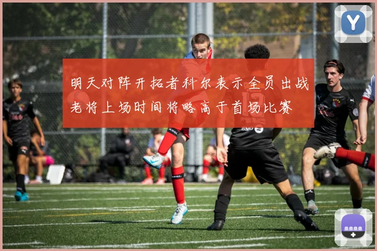 明天对阵开拓者科尔表示全员出战老将上场时间将略高于首场比赛